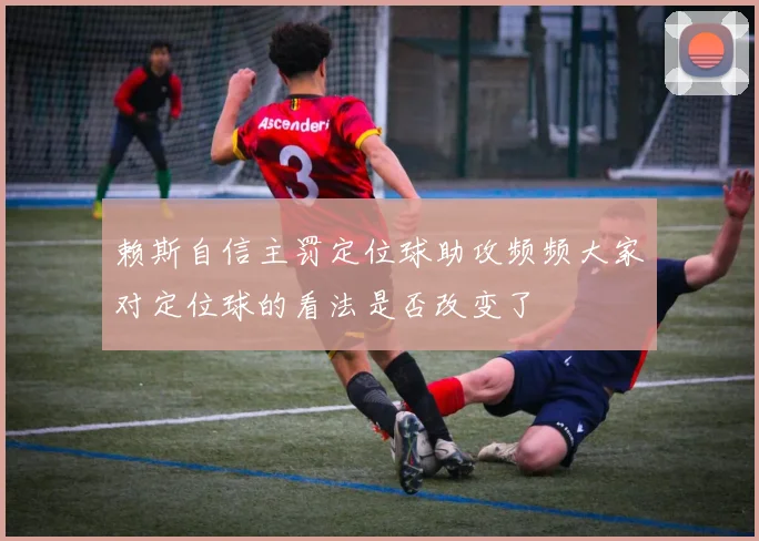 赖斯自信主罚定位球助攻频频大家对定位球的看法是否改变了