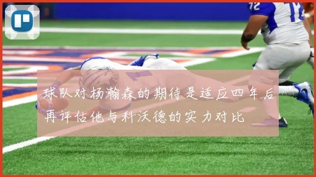 球队对杨瀚森的期待是适应四年后再评估他与科沃德的实力对比