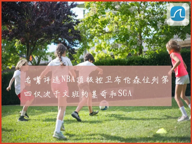 名嘴评选NBA顶级控卫布伦森位列第四仅次于文班约基奇和SGA