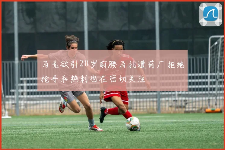 马竞欲引20岁前腰马扎遭药厂拒绝枪手和热刺也在密切关注