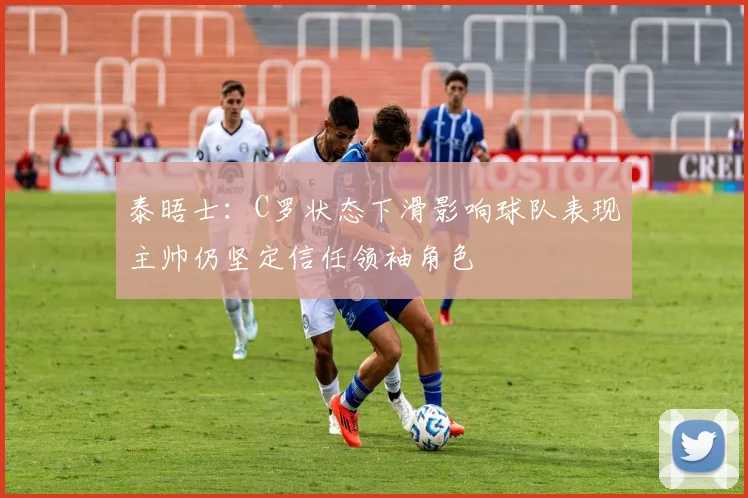 泰晤士：C罗状态下滑影响球队表现主帅仍坚定信任领袖角色