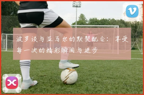波罗谈与亚马尔的默契配合：享受每一次的精彩瞬间与进步