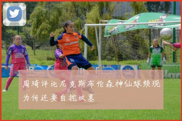 周琦评论尼克斯布伦森神仙球频现为何还要自挖坟墓