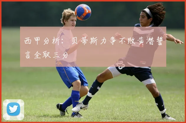 西甲分析：贝蒂斯力争不败黄潜誓言全取三分