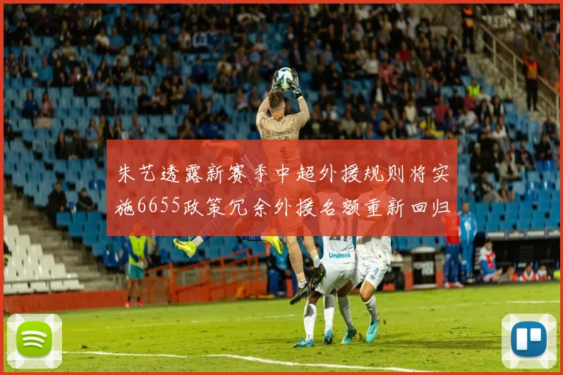 朱艺透露新赛季中超外援规则将实施6655政策冗余外援名额重新回归球队配置