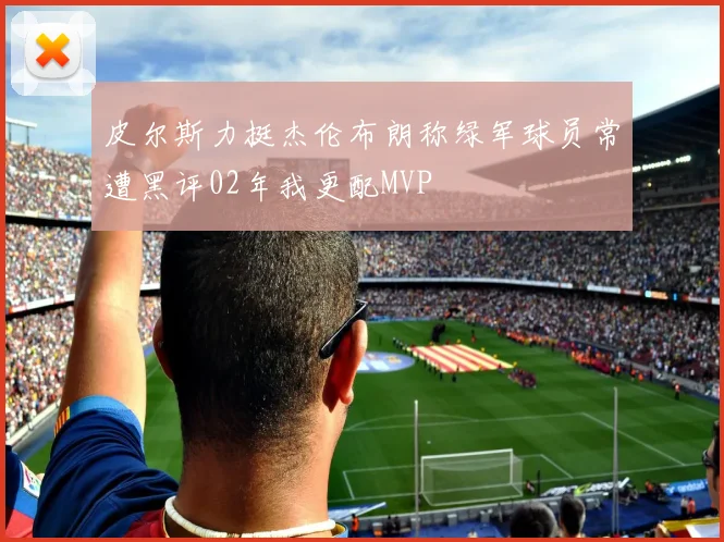 皮尔斯力挺杰伦布朗称绿军球员常遭黑评02年我更配MVP