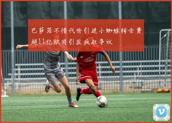 巴萨若不惜代价引进小蜘蛛转会费超11亿欧将引发疯狂争议