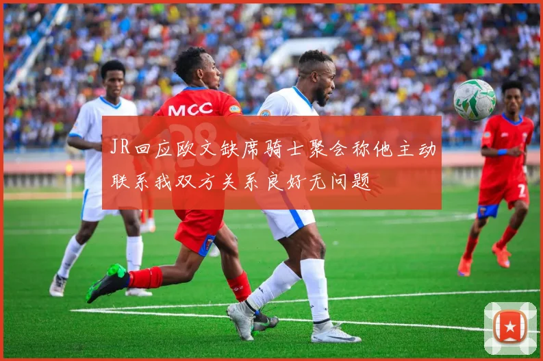 JR回应欧文缺席骑士聚会称他主动联系我双方关系良好无问题