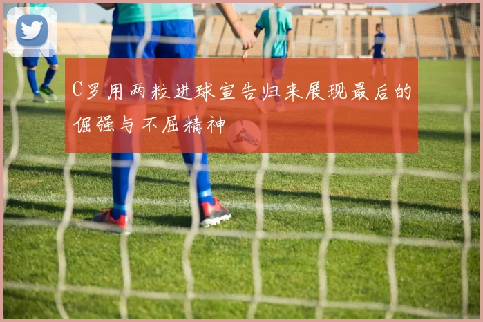 C罗用两粒进球宣告归来展现最后的倔强与不屈精神