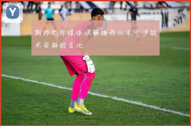 斯帅怒斥媒体误解梅西从未干涉战术安排的言论