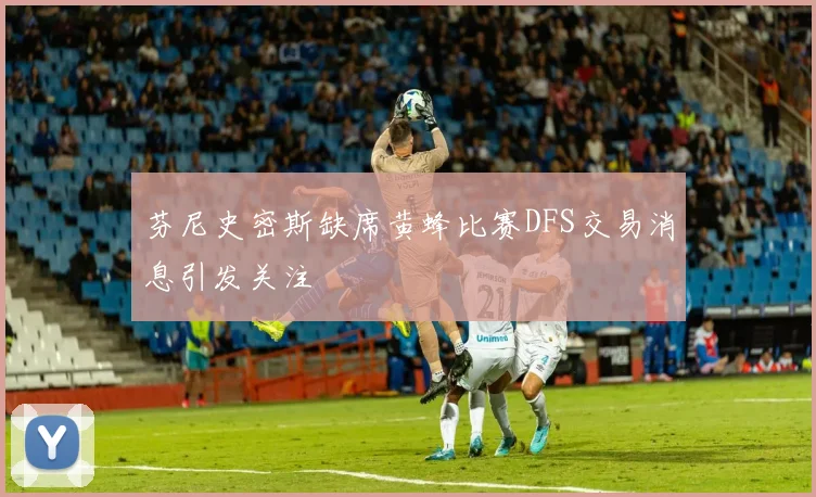 芬尼史密斯缺席黄蜂比赛DFS交易消息引发关注