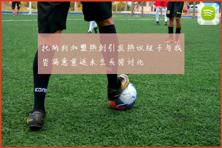 托纳利加盟热刺引发热议纽卡与我皆满意重返米兰或将讨论