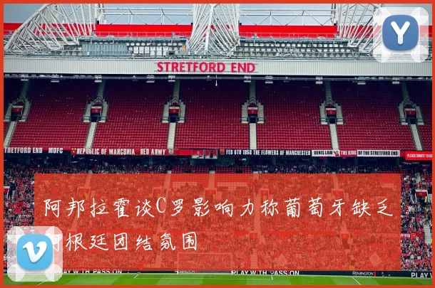 阿邦拉霍谈C罗影响力称葡萄牙缺乏阿根廷团结氛围