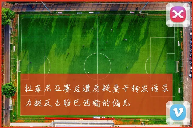 拉菲尼亚赛后遭质疑妻子转发语录力挺反击盼巴西输的偏见