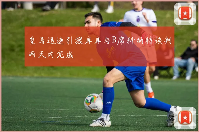 皇马迅速引援库库与B席科纳特谈判两天内完成