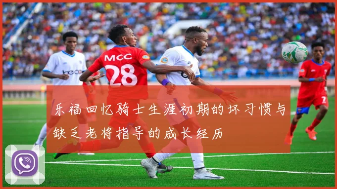 乐福回忆骑士生涯初期的坏习惯与缺乏老将指导的成长经历