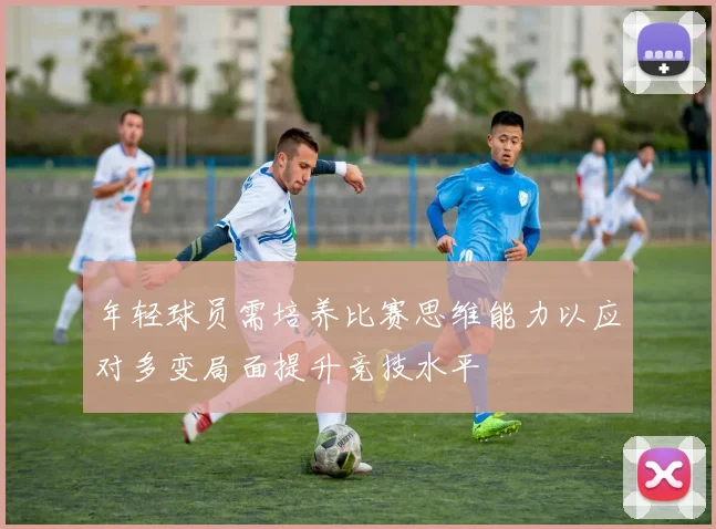 年轻球员需培养比赛思维能力以应对多变局面提升竞技水平