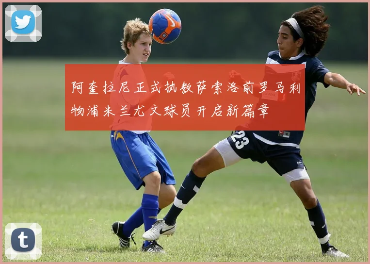阿奎拉尼正式执教萨索洛前罗马利物浦米兰尤文球员开启新篇章