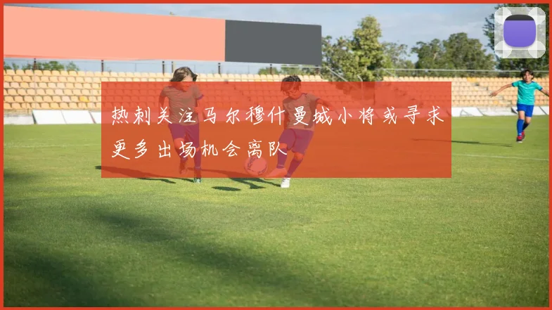 热刺关注马尔穆什曼城小将或寻求更多出场机会离队