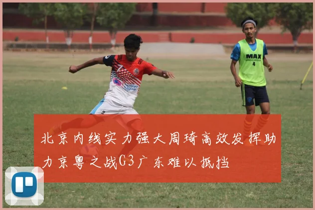 北京内线实力强大周琦高效发挥助力京粤之战G3广东难以抵挡