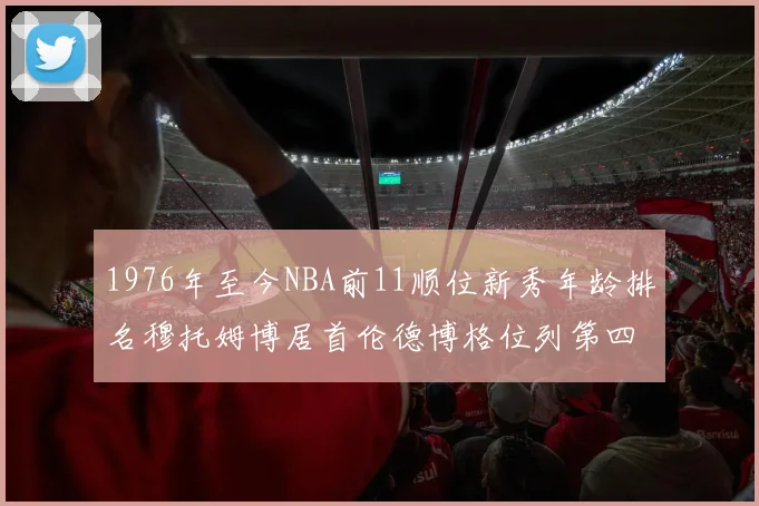 1976年至今NBA前11顺位新秀年龄排名穆托姆博居首伦德博格位列第四