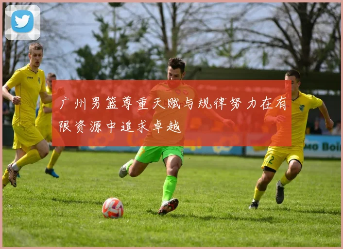 广州男篮尊重天赋与规律努力在有限资源中追求卓越