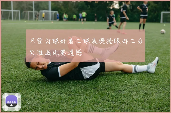 只管打球好看三球表现抢眼却三分失准成比赛遗憾